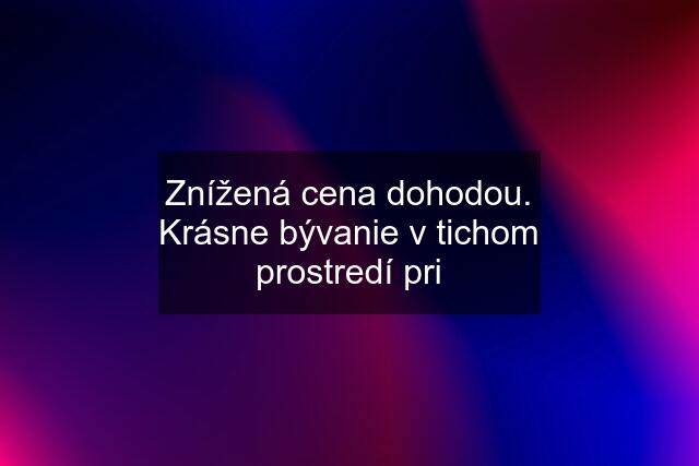 Znížená cena dohodou. Krásne bývanie v tichom prostredí pri