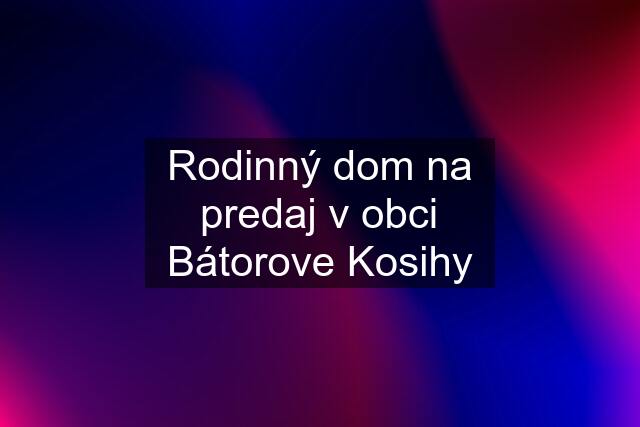 Rodinný dom na predaj v obci Bátorove Kosihy