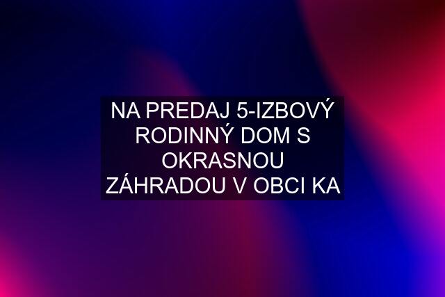 NA PREDAJ 5-IZBOVÝ RODINNÝ DOM S OKRASNOU ZÁHRADOU V OBCI KA