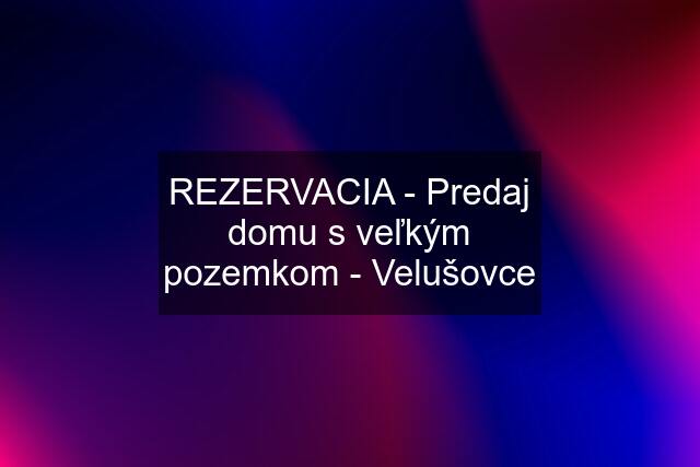 REZERVACIA - Predaj domu s veľkým pozemkom - Velušovce