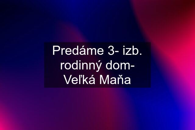 Predáme 3- izb. rodinný dom- Veľká Maňa