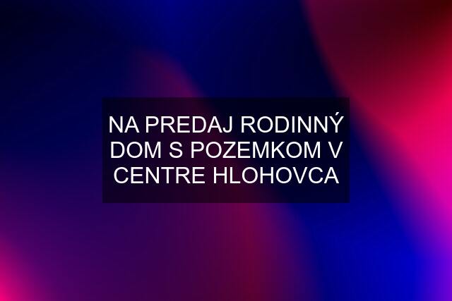 NA PREDAJ RODINNÝ DOM S POZEMKOM V CENTRE HLOHOVCA