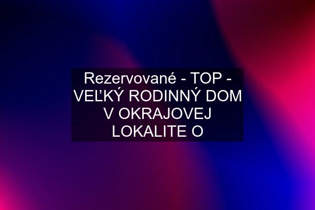 Rezervované - TOP - VEĽKÝ RODINNÝ DOM V OKRAJOVEJ LOKALITE O