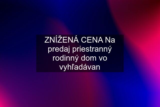 ZNÍŽENÁ CENA Na predaj priestranný rodinný dom vo vyhľadávan