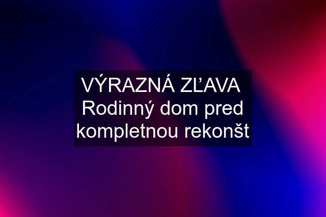 VÝRAZNÁ ZĽAVA  Rodinný dom pred kompletnou rekonšt