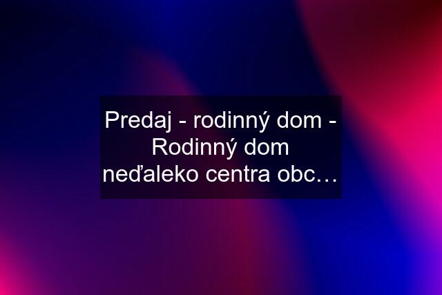 Predaj - rodinný dom - Rodinný dom neďaleko centra obc…