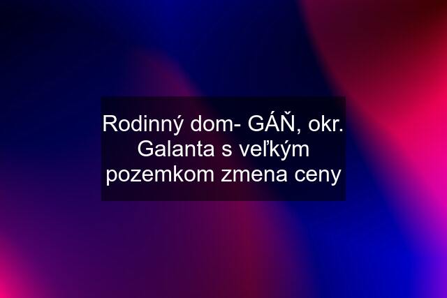 Rodinný dom- GÁŇ, okr. Galanta s veľkým pozemkom zmena ceny