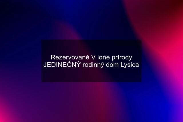 Rezervované V lone prírody JEDINEČNÝ rodinný dom Lysica