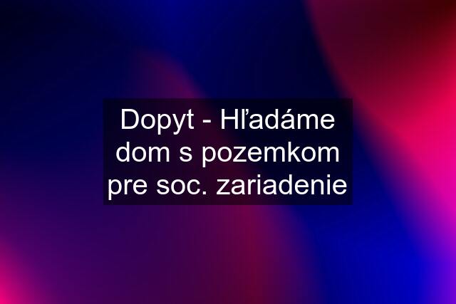 Dopyt - Hľadáme dom s pozemkom pre soc. zariadenie