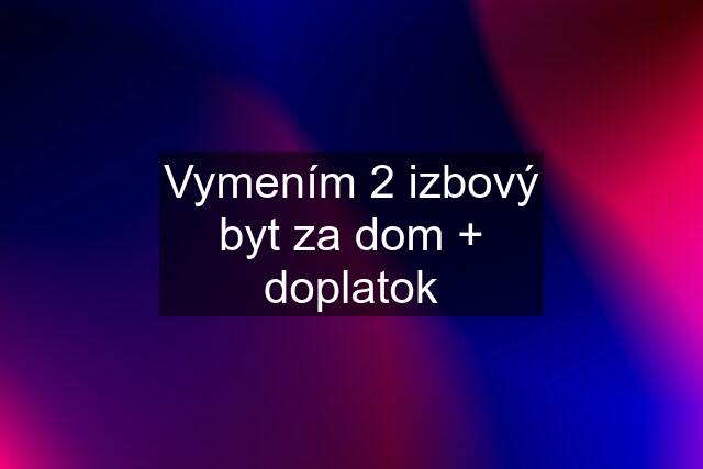 Vymením 2 izbový byt za dom + doplatok