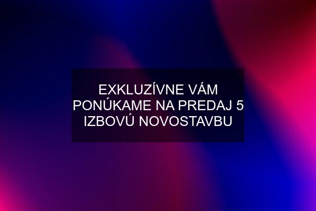 EXKLUZÍVNE VÁM PONÚKAME NA PREDAJ 5 IZBOVÚ NOVOSTAVBU