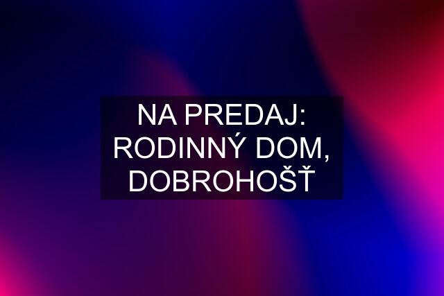 NA PREDAJ: RODINNÝ DOM, DOBROHOŠŤ