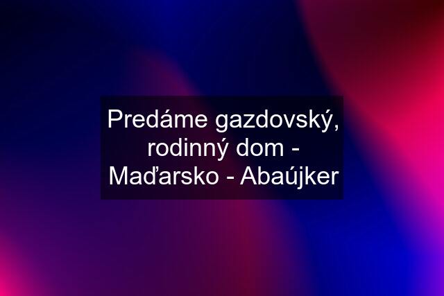 Predáme gazdovský, rodinný dom - Maďarsko - Abaújker