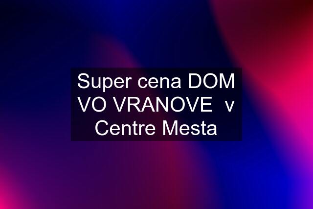 Super cena DOM VO VRANOVE  v Centre Mesta