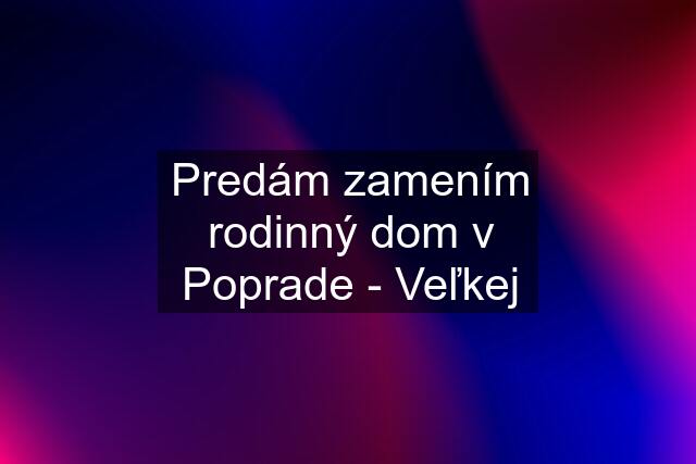 Predám zamením rodinný dom v Poprade - Veľkej