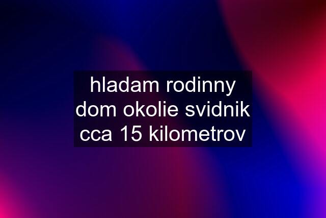 hladam rodinny dom okolie svidnik cca 15 kilometrov