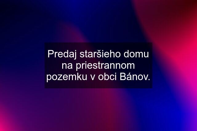 Predaj staršieho domu na priestrannom pozemku v obci Bánov.