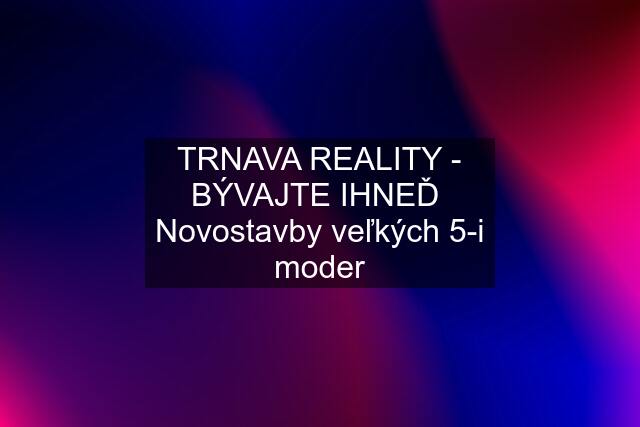 TRNAVA REALITY - BÝVAJTE IHNEĎ  Novostavby veľkých 5-i moder