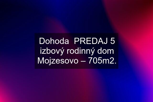 Dohoda  PREDAJ 5 izbový rodinný dom Mojzesovo – 705m2.