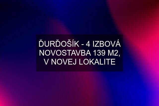 ĎURĎOŠÍK - 4 IZBOVÁ NOVOSTAVBA 139 M2, V NOVEJ LOKALITE