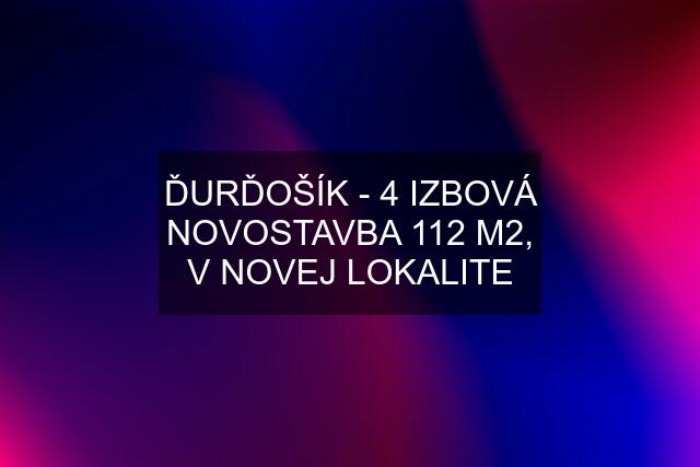 ĎURĎOŠÍK - 4 IZBOVÁ NOVOSTAVBA 112 M2, V NOVEJ LOKALITE