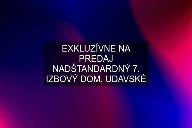 EXKLUZÍVNE NA PREDAJ NADŠTANDARDNÝ 7. IZBOVÝ DOM, UDAVSKÉ