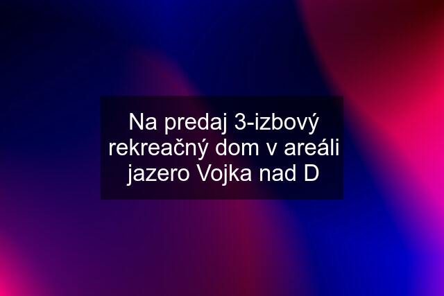 Na predaj 3-izbový rekreačný dom v areáli jazero Vojka nad D