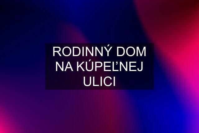 RODINNÝ DOM NA KÚPEĽNEJ ULICI