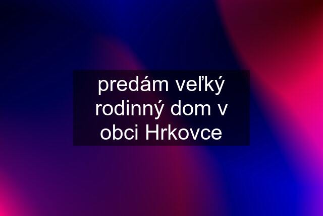 predám veľký rodinný dom v obci Hrkovce