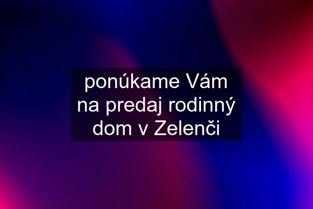 ponúkame Vám na predaj rodinný dom v Zelenči