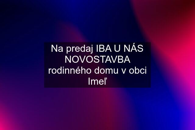 Na predaj IBA U NÁS NOVOSTAVBA rodinného domu v obci Imeľ