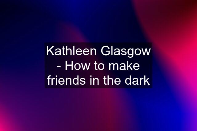 Kathleen Glasgow - How to make friends in the dark