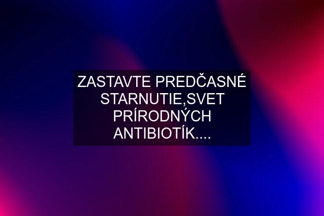 ZASTAVTE PREDČASNÉ STARNUTIE,SVET PRÍRODNÝCH ANTIBIOTÍK....