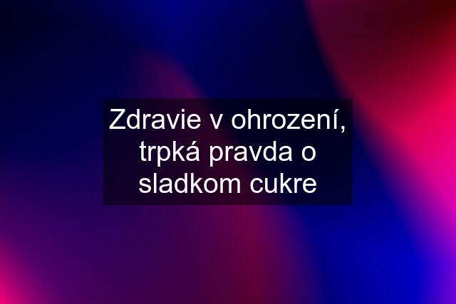 Zdravie v ohrození, trpká pravda o sladkom cukre