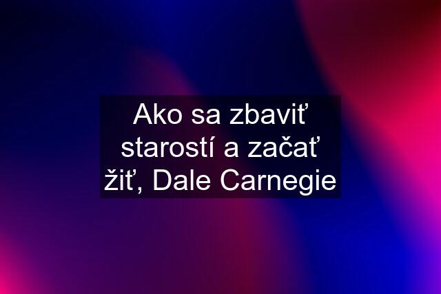 Ako sa zbaviť starostí a začať žiť, Dale Carnegie
