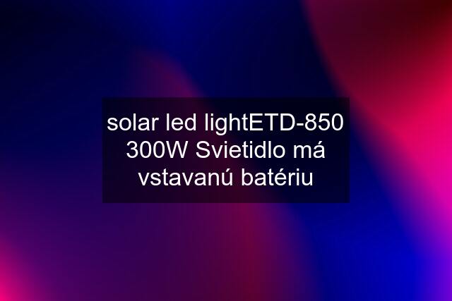 solar led lightETD-850 300W Svietidlo má vstavanú batériu