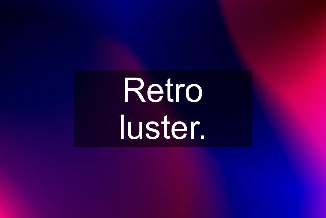 Retro luster.