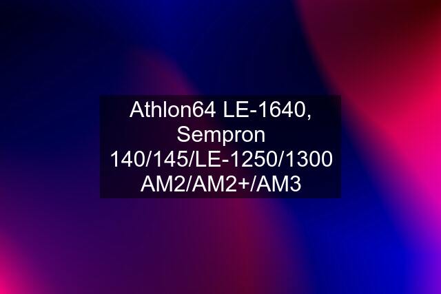 Athlon64 LE-1640, Sempron 140/145/LE-1250/1300 AM2/AM2+/AM3
