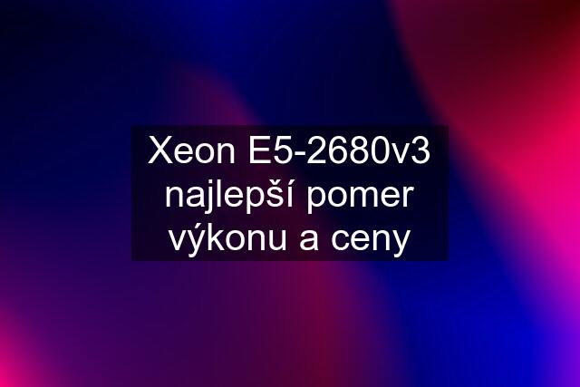 Xeon E5-2680v3 najlepší pomer výkonu a ceny