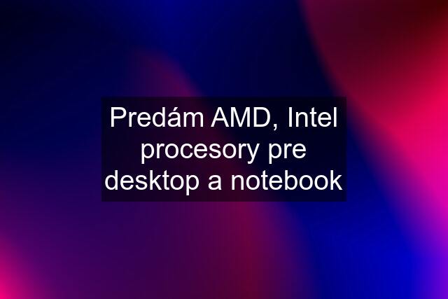 Predám AMD, Intel procesory pre desktop a notebook