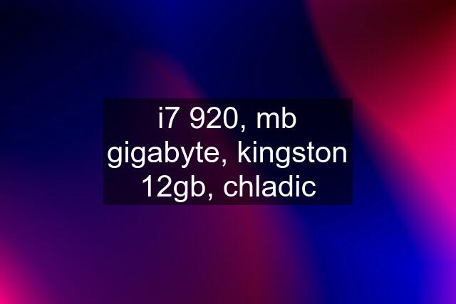 i7 920, mb gigabyte, kingston 12gb, chladic