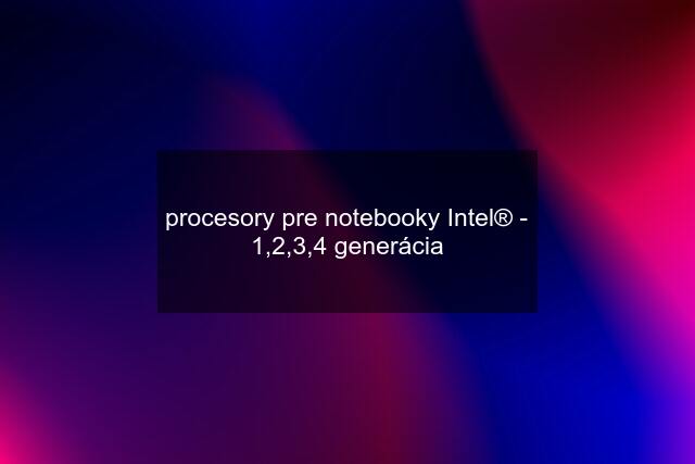 procesory pre notebooky Intel® - 1,2,3,4 generácia