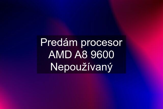 Predám procesor AMD A8 9600 Nepoužívaný
