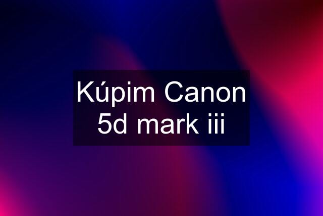 Kúpim Canon 5d mark iii