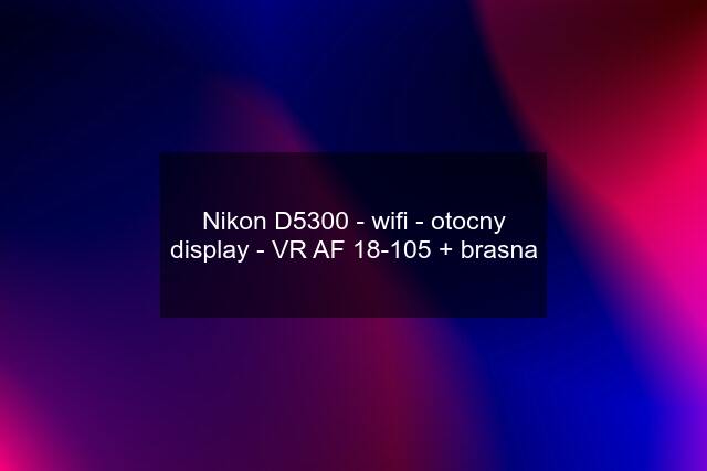 Nikon D5300 - wifi - otocny display - VR AF 18-105 + brasna