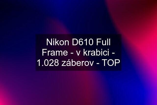 Nikon D610 Full Frame - v krabici - 1.028 záberov - TOP