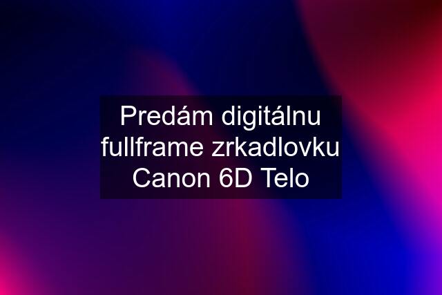 Predám digitálnu fullframe zrkadlovku Canon 6D Telo