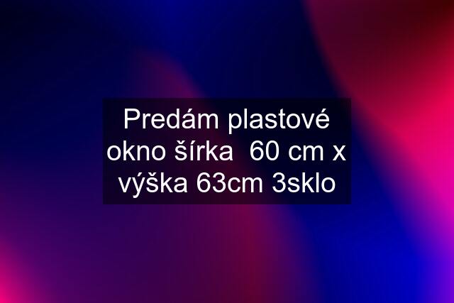 Predám plastové okno šírka  60 cm x výška 63cm 3sklo