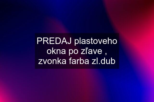 PREDAJ plastoveho okna po zľave , zvonka farba zl.dub