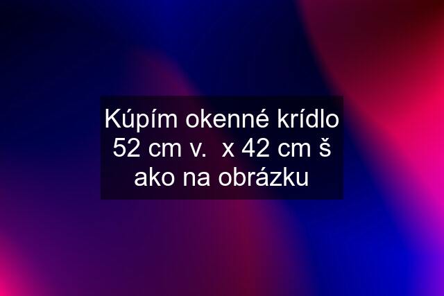 Kúpím okenné krídlo 52 cm v.  x 42 cm š ako na obrázku